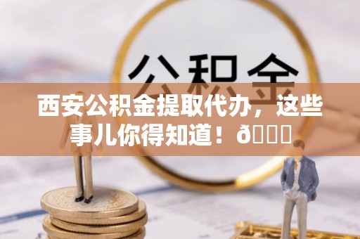 阳信西安公积金提取代办，这些事儿你得知道！😎